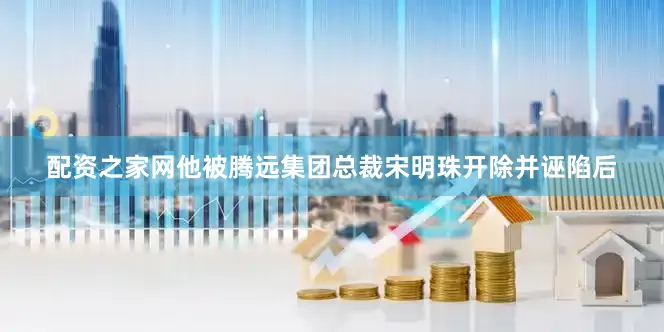配资之家网他被腾远集团总裁宋明珠开除并诬陷后