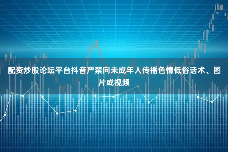 配资炒股论坛平台抖音严禁向未成年人传播色情低俗话术、图片或视频