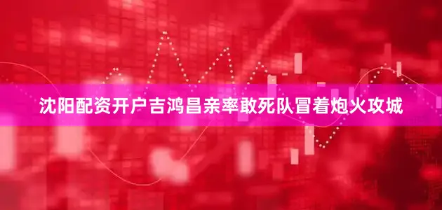 沈阳配资开户吉鸿昌亲率敢死队冒着炮火攻城