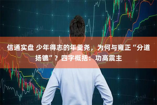 信通实盘 少年得志的年羹尧，为何与雍正“分道扬镳”？四字概括：功高震主