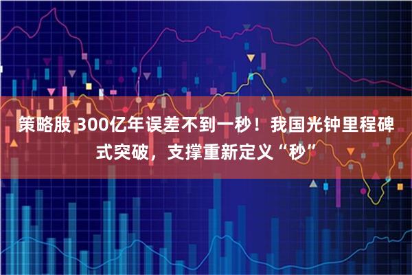 策略股 300亿年误差不到一秒！我国光钟里程碑式突破，支撑重新定义“秒”