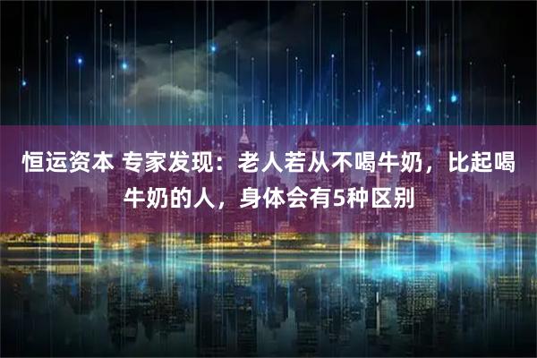 恒运资本 专家发现：老人若从不喝牛奶，比起喝牛奶的人，身体会有5种区别