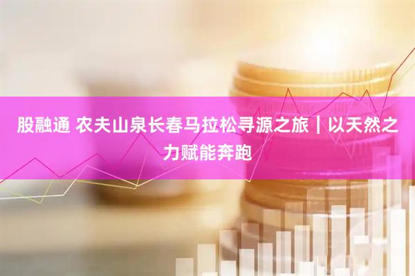 股融通 农夫山泉长春马拉松寻源之旅︱以天然之力赋能奔跑