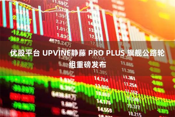 优股平台 UPVINE静藤 PRO PLUS 旗舰公路轮组重磅发布