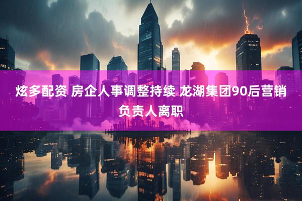 炫多配资 房企人事调整持续 龙湖集团90后营销负责人离职