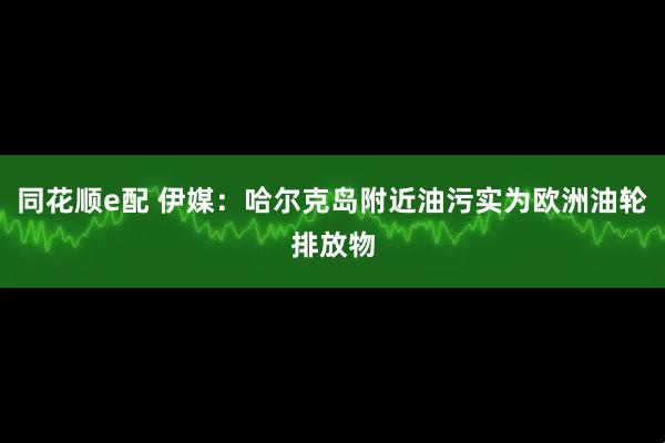 同花顺e配 伊媒:哈尔克岛附近油污实为欧洲油轮排放物