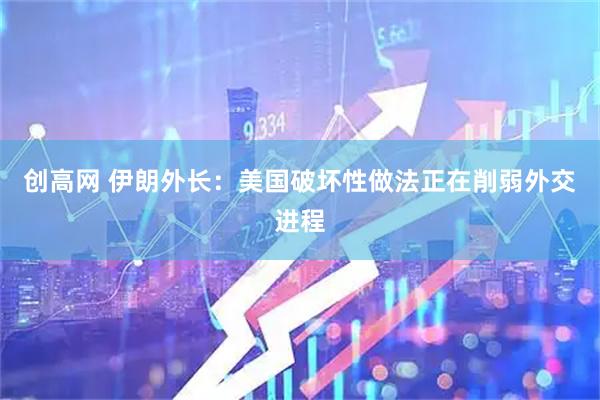 创高网 伊朗外长：美国破坏性做法正在削弱外交进程